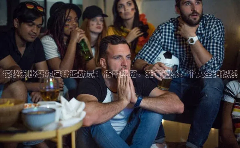 天辰注册登录官网百度手机卫士探秘苏比努尔足球运动员：传奇经历、荣誉记录、个人生活揭秘