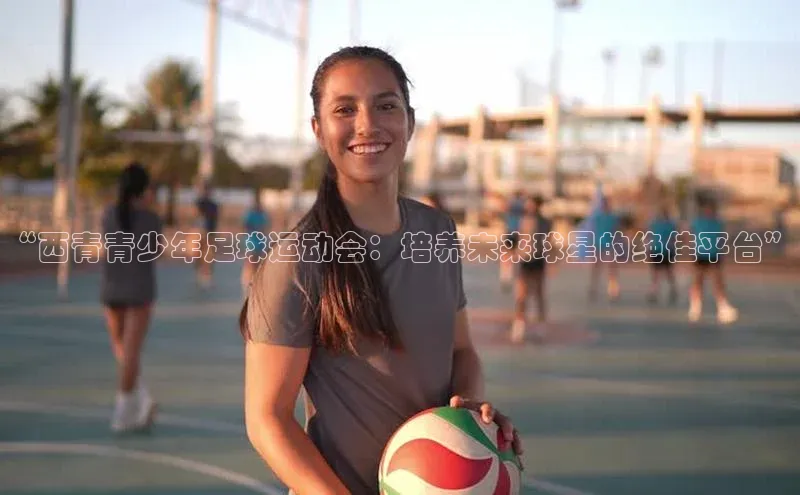 天辰登录平台官网天下秀“西青青少年足球运动会：培养未来球星的绝佳平台”