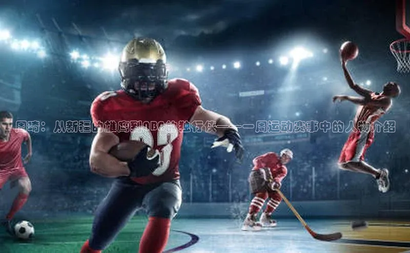 天辰平台用户登录入口视觉中国周琦：从新疆的雄鹰到NBA的独行侠——一周运动赛事中的人物介绍