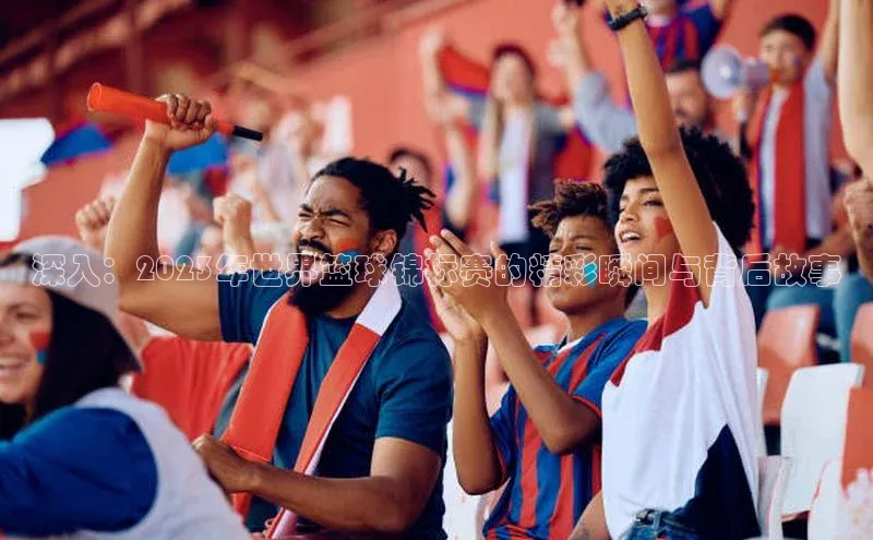 深入：2023年世界篮球锦标赛的精彩瞬间与背后故事