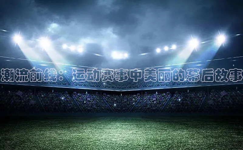 潮流前线：运动赛事中美丽的幕后故事